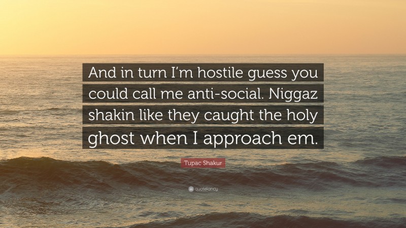 Tupac Shakur Quote: “And in turn I’m hostile guess you could call me anti-social. Niggaz shakin like they caught the holy ghost when I approach em.”
