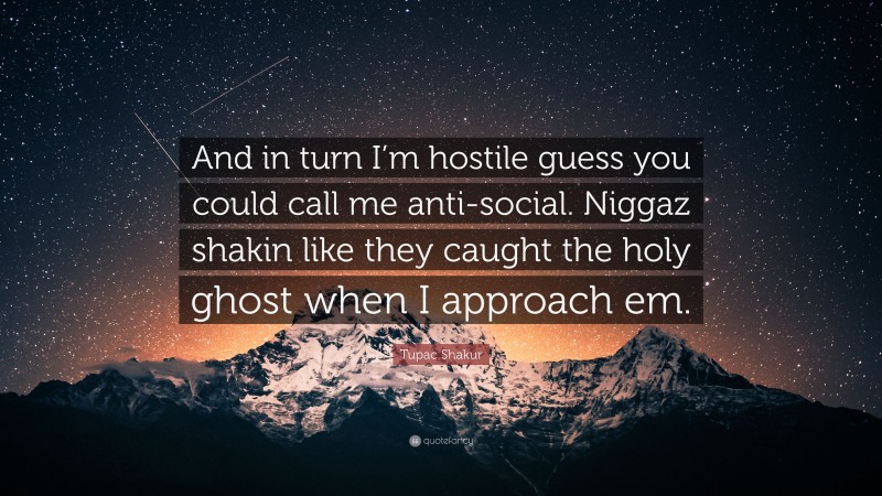 Tupac Shakur Quote: “And in turn I’m hostile guess you could call me anti-social. Niggaz shakin like they caught the holy ghost when I approach em.”