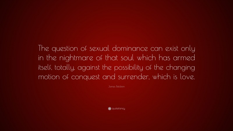James Baldwin Quote: “The question of sexual dominance can exist only in the nightmare of that soul which has armed itself, totally, against the possibility of the changing motion of conquest and surrender, which is love.”
