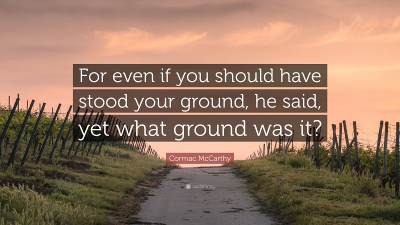 Cormac McCarthy Quote: “For even if you should have stood your ground, he said, yet what ground was it?”