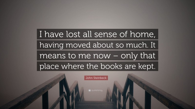 John Steinbeck Quote: “I have lost all sense of home, having moved about so much. It means to me now – only that place where the books are kept.”