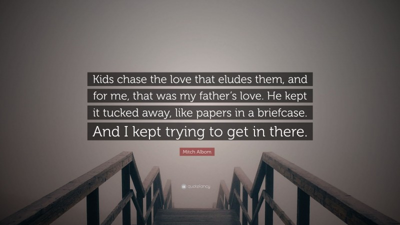 Mitch Albom Quote: “Kids chase the love that eludes them, and for me, that was my father’s love. He kept it tucked away, like papers in a briefcase. And I kept trying to get in there.”