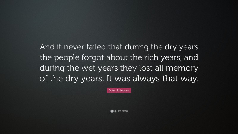 John Steinbeck Quote: “And it never failed that during the dry years the people forgot about the rich years, and during the wet years they lost all memory of the dry years. It was always that way.”