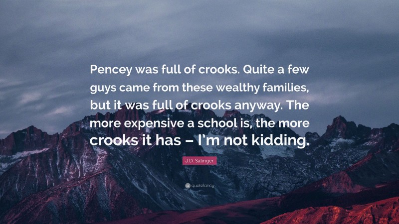 J.D. Salinger Quote: “Pencey was full of crooks. Quite a few guys came from these wealthy families, but it was full of crooks anyway. The more expensive a school is, the more crooks it has – I’m not kidding.”