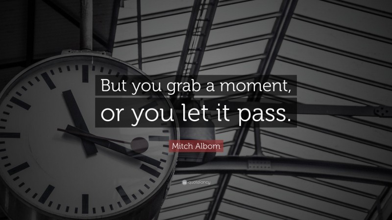 Mitch Albom Quote: “But you grab a moment, or you let it pass.”