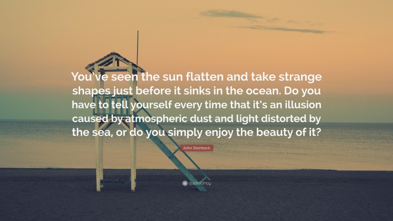 John Steinbeck Quote: “You’ve seen the sun flatten and take strange shapes just before it sinks in the ocean. Do you have to tell yourself every time that it’s an illusion caused by atmospheric dust and light distorted by the sea, or do you simply enjoy the beauty of it?”