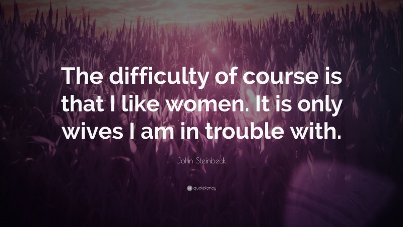 John Steinbeck Quote: “The difficulty of course is that I like women. It is only wives I am in trouble with.”