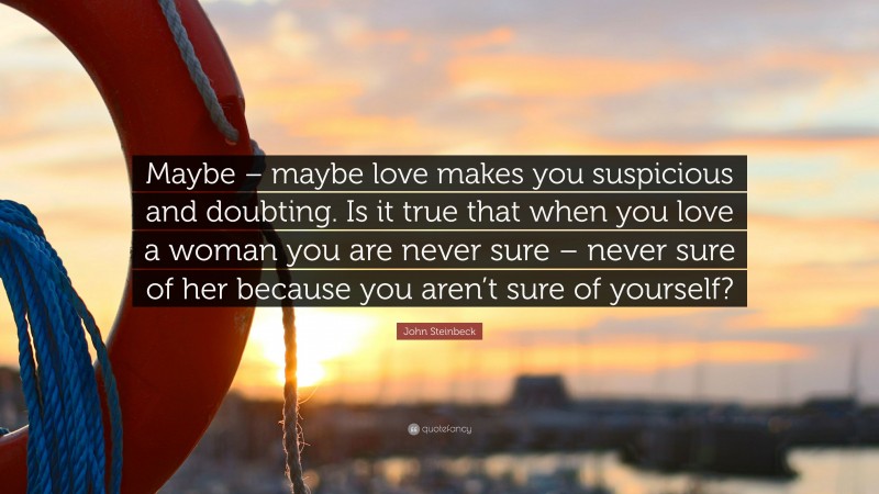 John Steinbeck Quote: “Maybe – maybe love makes you suspicious and doubting. Is it true that when you love a woman you are never sure – never sure of her because you aren’t sure of yourself?”