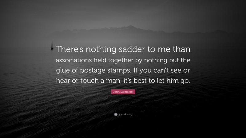 John Steinbeck Quote: “There’s nothing sadder to me than associations held together by nothing but the glue of postage stamps. If you can’t see or hear or touch a man, it’s best to let him go.”