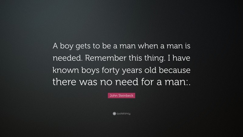 John Steinbeck Quote: “A boy gets to be a man when a man is needed. Remember this thing. I have known boys forty years old because there was no need for a man:.”