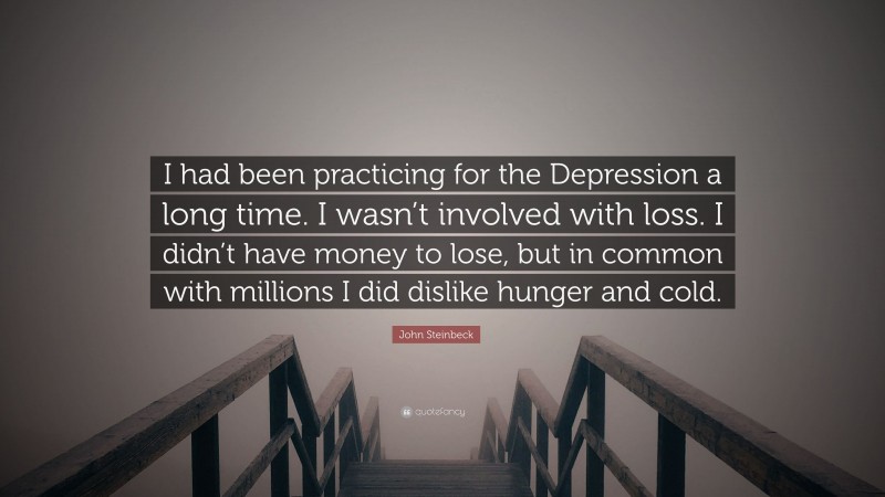 John Steinbeck Quote: “I had been practicing for the Depression a long time. I wasn’t involved with loss. I didn’t have money to lose, but in common with millions I did dislike hunger and cold.”