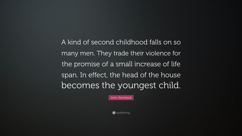 John Steinbeck Quote: “A kind of second childhood falls on so many men. They trade their violence for the promise of a small increase of life span. In effect, the head of the house becomes the youngest child.”