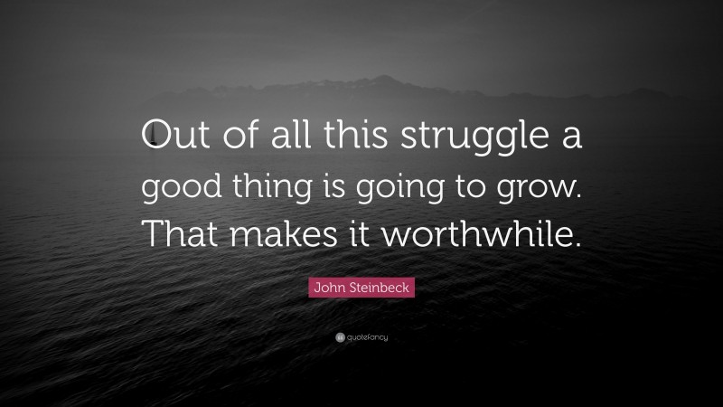 John Steinbeck Quote: “Out of all this struggle a good thing is going to grow. That makes it worthwhile.”