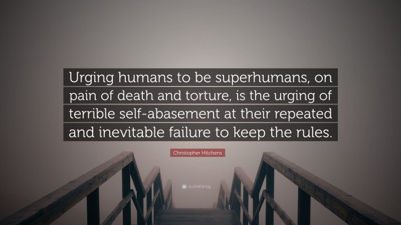 Christopher Hitchens Quote: “Urging humans to be superhumans, on pain of death and torture, is the urging of terrible self-abasement at their repeated and inevitable failure to keep the rules.”