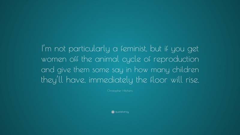 Christopher Hitchens Quote: “I’m not particularly a feminist, but if you get women off the animal cycle of reproduction and give them some say in how many children they’ll have, immediately the floor will rise.”