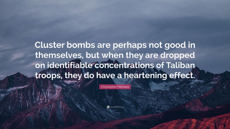 Christopher Hitchens Quote: “Cluster bombs are perhaps not good in themselves, but when they are dropped on identifiable concentrations of Taliban troops, they do have a heartening effect.”