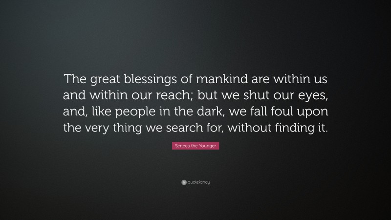 Seneca the Younger Quote: “The great blessings of mankind are within us and within our reach; but we shut our eyes, and, like people in the dark, we fall foul upon the very thing we search for, without finding it.”