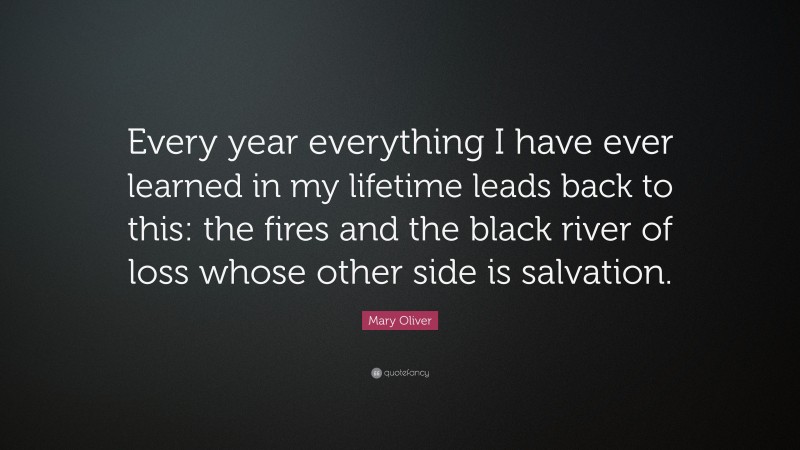 Mary Oliver Quote: “Every year everything I have ever learned in my lifetime leads back to this: the fires and the black river of loss whose other side is salvation.”
