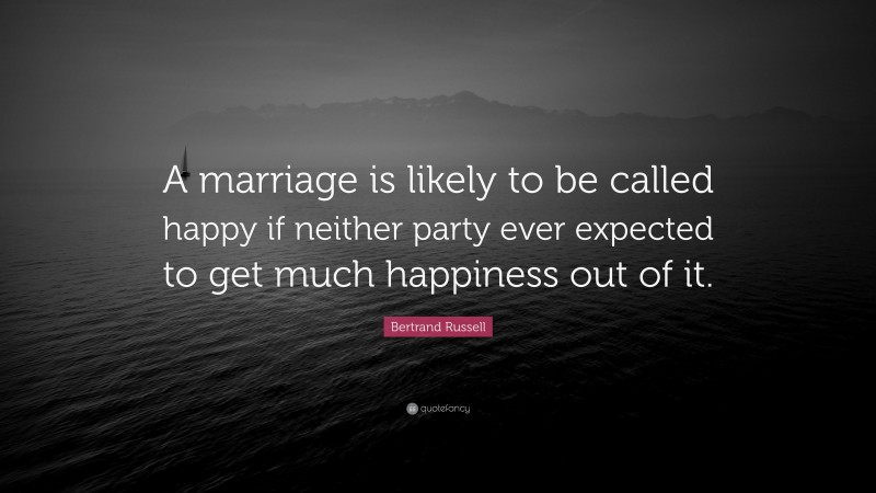 Bertrand Russell Quote: “A marriage is likely to be called happy if neither party ever expected to get much happiness out of it.”