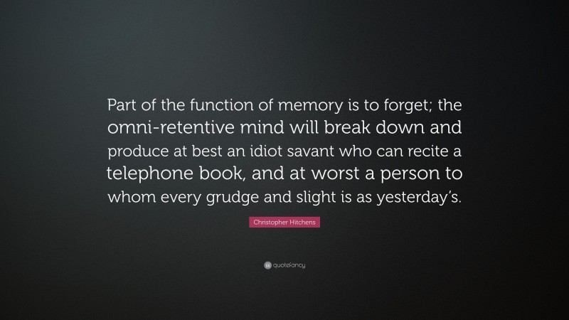 Christopher Hitchens Quote: “Part of the function of memory is to forget; the omni-retentive mind will break down and produce at best an idiot savant who can recite a telephone book, and at worst a person to whom every grudge and slight is as yesterday’s.”
