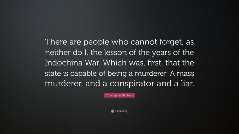 Christopher Hitchens Quote: “There are people who cannot forget, as neither do I, the lesson of the years of the Indochina War. Which was, first, that the state is capable of being a murderer. A mass murderer, and a conspirator and a liar.”