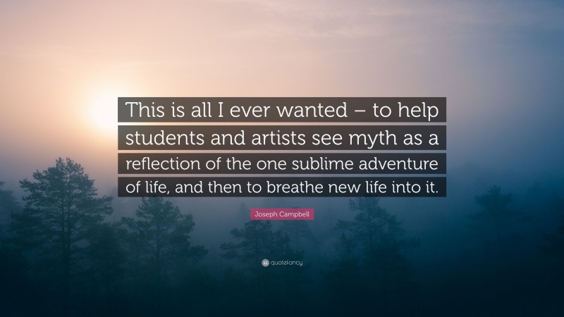 Joseph Campbell Quote: “This is all I ever wanted – to help students and artists see myth as a reflection of the one sublime adventure of life, and then to breathe new life into it.”