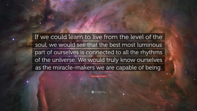 Deepak Chopra Quote: “If we could learn to live from the level of the soul, we would see that the best most luminous part of ourselves is connected to all the rhythms of the universe. We would truly know ourselves as the miracle-makers we are capable of being.”