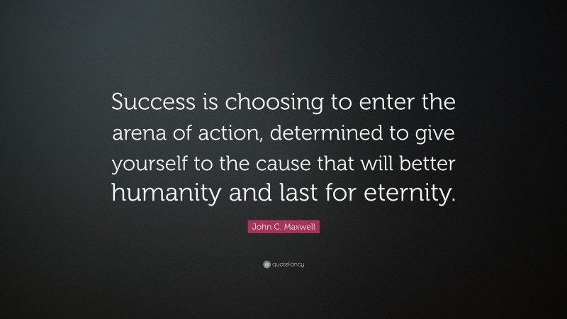 John C. Maxwell Quote: “Success is choosing to enter the arena of action, determined to give yourself to the cause that will better humanity and last for eternity.”
