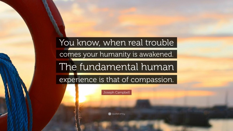 Joseph Campbell Quote: “You know, when real trouble comes your humanity is awakened. The fundamental human experience is that of compassion.”