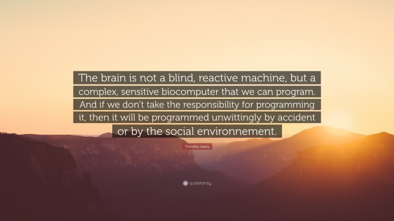 Timothy Leary Quote: “The brain is not a blind, reactive machine, but a complex, sensitive biocomputer that we can program. And if we don’t take the responsibility for programming it, then it will be programmed unwittingly by accident or by the social environnement.”