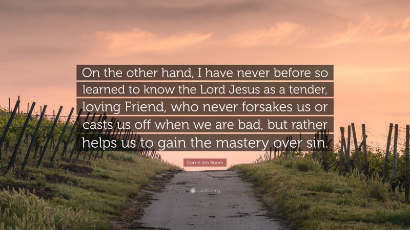 Corrie ten Boom Quote: “On the other hand, I have never before so learned to know the Lord Jesus as a tender, loving Friend, who never forsakes us or casts us off when we are bad, but rather helps us to gain the mastery over sin.”