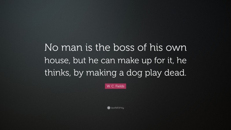 W. C. Fields Quote: “No man is the boss of his own house, but he can make up for it, he thinks, by making a dog play dead.”