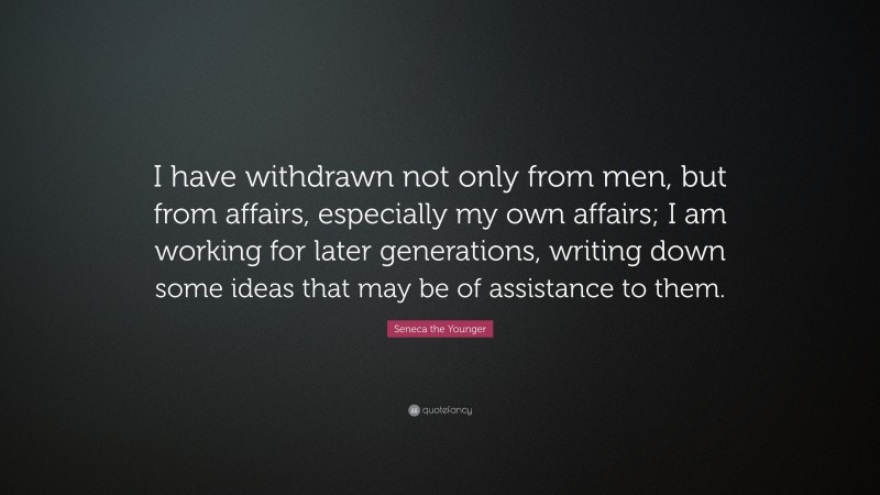 Seneca the Younger Quote: “I have withdrawn not only from men, but from affairs, especially my own affairs; I am working for later generations, writing down some ideas that may be of assistance to them.”