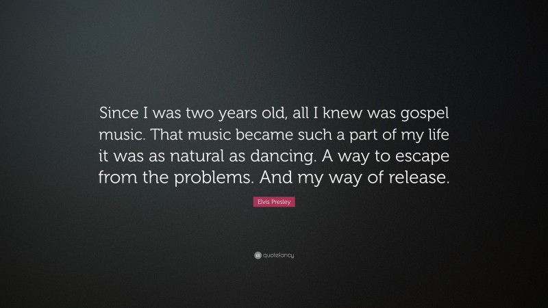 Elvis Presley Quote: “Since I was two years old, all I knew was gospel music. That music became such a part of my life it was as natural as dancing. A way to escape from the problems. And my way of release.”