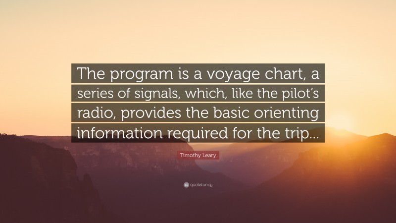 Timothy Leary Quote: “The program is a voyage chart, a series of signals, which, like the pilot’s radio, provides the basic orienting information required for the trip...”