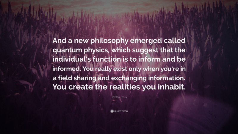 Timothy Leary Quote: “And a new philosophy emerged called quantum physics, which suggest that the individual’s function is to inform and be informed. You really exist only when you’re in a field sharing and exchanging information. You create the realities you inhabit.”