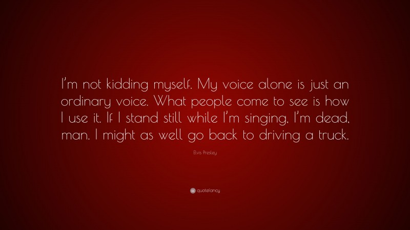 Elvis Presley Quote: “I’m not kidding myself. My voice alone is just an ordinary voice. What people come to see is how I use it. If I stand still while I’m singing, I’m dead, man. I might as well go back to driving a truck.”