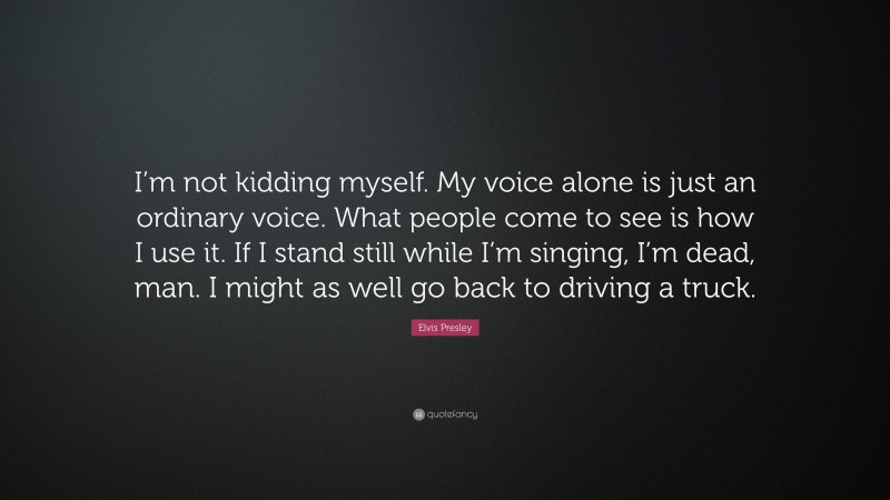 Elvis Presley Quote: “I’m not kidding myself. My voice alone is just an ordinary voice. What people come to see is how I use it. If I stand still while I’m singing, I’m dead, man. I might as well go back to driving a truck.”