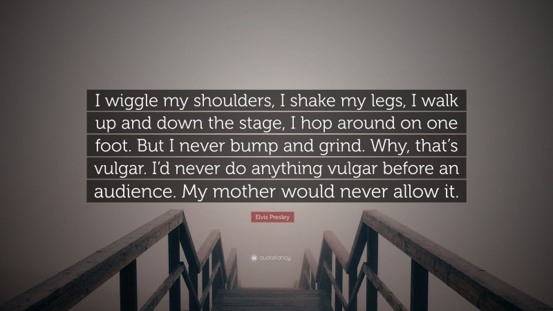 Elvis Presley Quote: “I wiggle my shoulders, I shake my legs, I walk up and down the stage, I hop around on one foot. But I never bump and grind. Why, that’s vulgar. I’d never do anything vulgar before an audience. My mother would never allow it.”