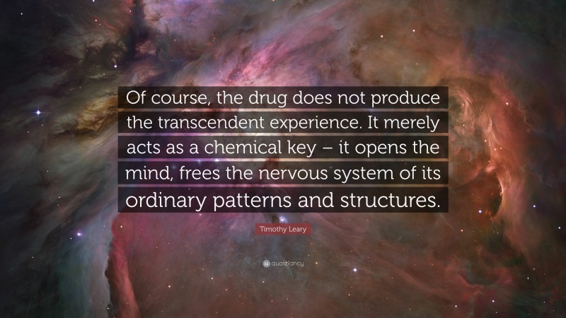 Timothy Leary Quote: “Of course, the drug does not produce the transcendent experience. It merely acts as a chemical key – it opens the mind, frees the nervous system of its ordinary patterns and structures.”
