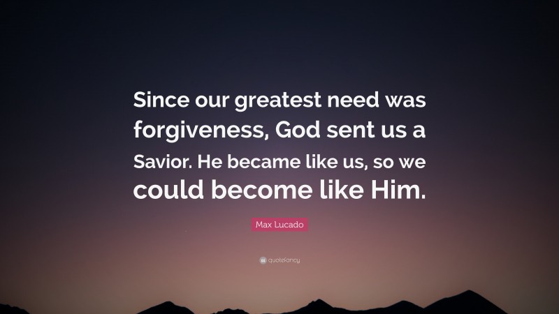Max Lucado Quote: “Since our greatest need was forgiveness, God sent us a Savior. He became like us, so we could become like Him.”