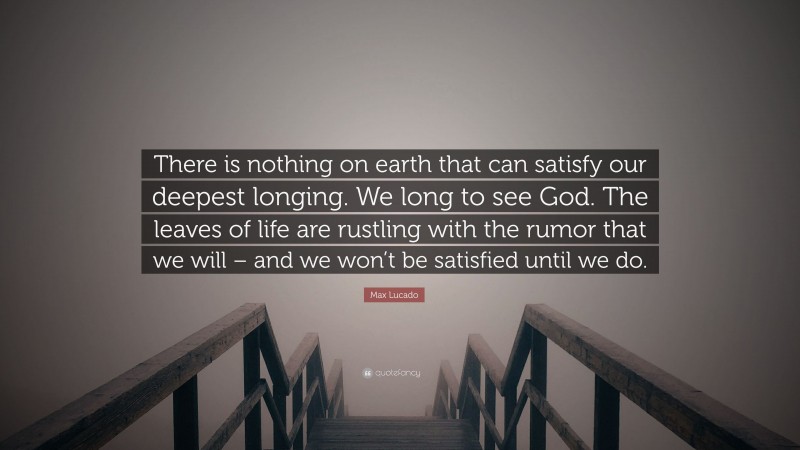 Max Lucado Quote: “There is nothing on earth that can satisfy our deepest longing. We long to see God. The leaves of life are rustling with the rumor that we will – and we won’t be satisfied until we do.”