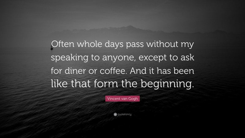 Vincent van Gogh Quote: “Often whole days pass without my speaking to anyone, except to ask for diner or coffee. And it has been like that form the beginning.”