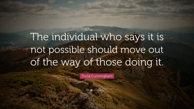 Tricia Cunningham Quote: “The individual who says it is not possible should move out of the way of those doing it.”