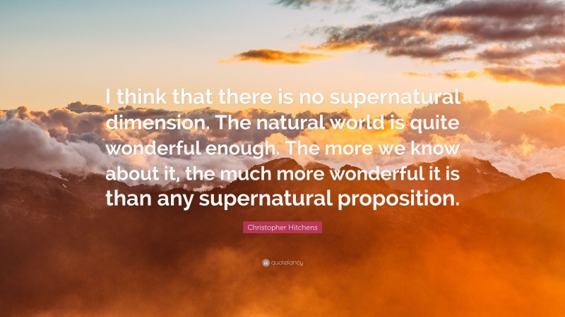 Christopher Hitchens Quote: “I think that there is no supernatural dimension. The natural world is quite wonderful enough. The more we know about it, the much more wonderful it is than any supernatural proposition.”