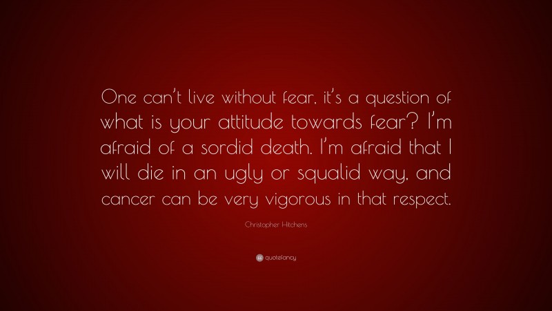 Christopher Hitchens Quote: “One can’t live without fear, it’s a question of what is your attitude towards fear? I’m afraid of a sordid death. I’m afraid that I will die in an ugly or squalid way, and cancer can be very vigorous in that respect.”