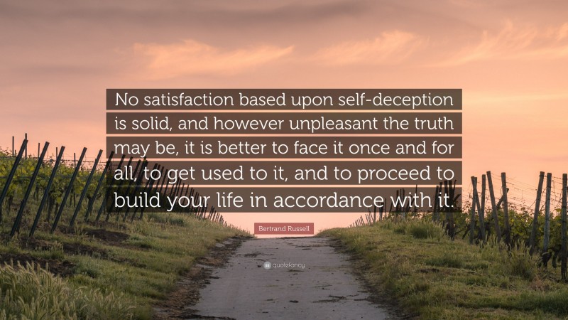Bertrand Russell Quote: “No satisfaction based upon self-deception is solid, and however unpleasant the truth may be, it is better to face it once and for all, to get used to it, and to proceed to build your life in accordance with it.”