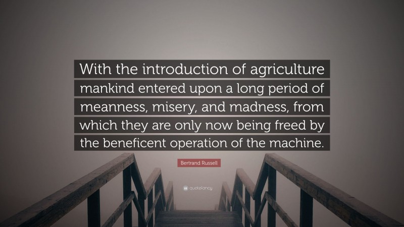 Bertrand Russell Quote: “With the introduction of agriculture mankind entered upon a long period of meanness, misery, and madness, from which they are only now being freed by the beneficent operation of the machine.”