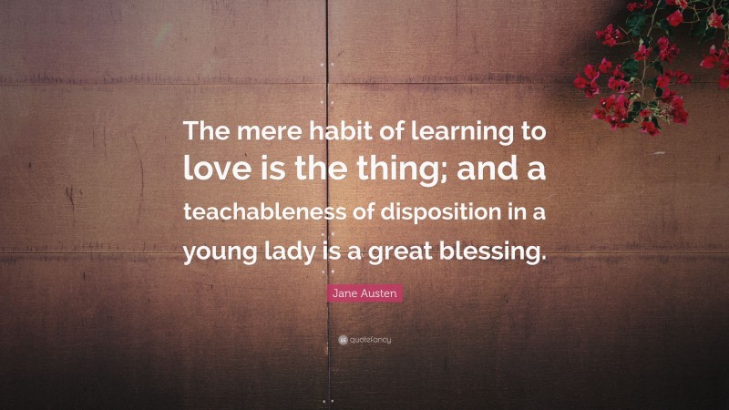 Jane Austen Quote: “The mere habit of learning to love is the thing; and a teachableness of disposition in a young lady is a great blessing.”