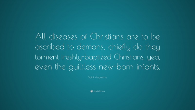 Saint Augustine Quote: “All diseases of Christians are to be ascribed to demons; chiefly do they torment freshly-baptized Christians, yea, even the guiltless new-born infants.”